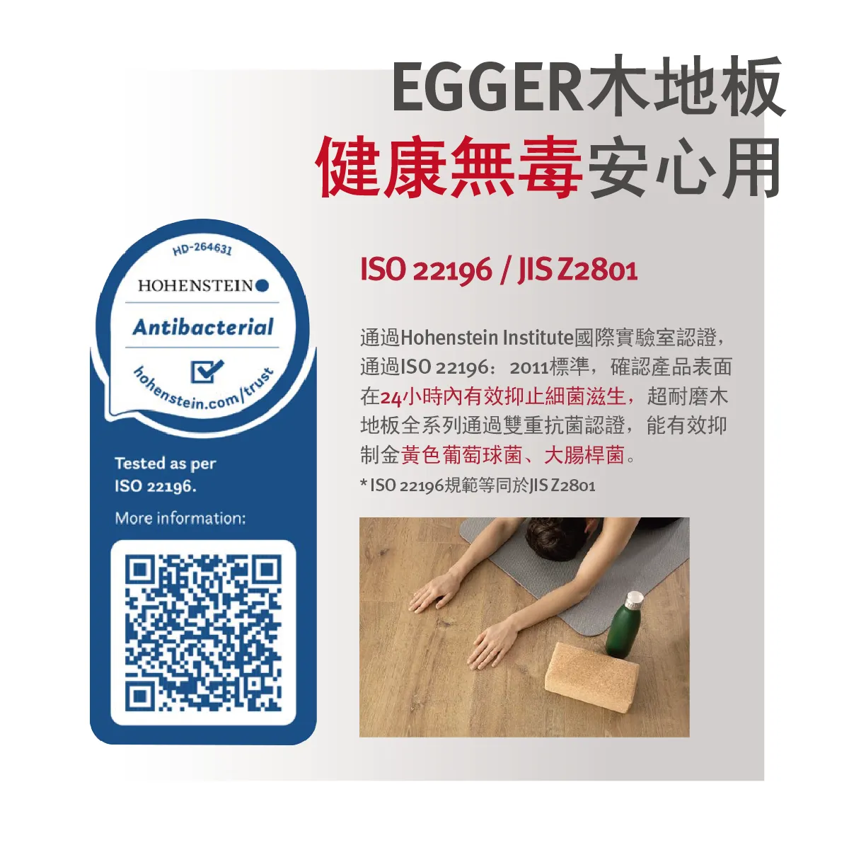 EGGER 超耐磨木地板通過 ISO 22196 與 JIS Z2801 抗菌認證，有效抑制表面細菌生長，安全健康無毒。
