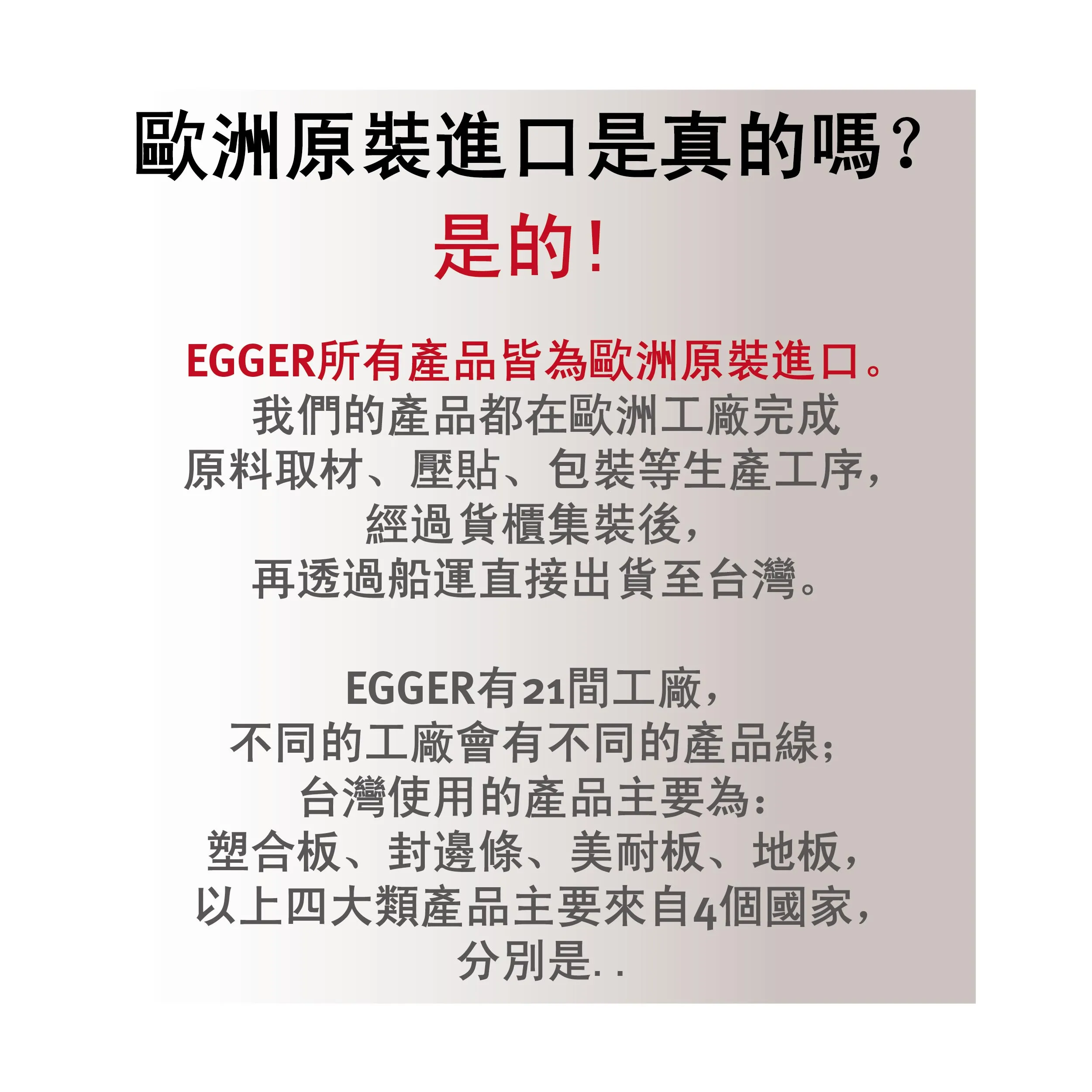 EGGER 所有在台銷售的塑合板、美耐板、封邊條與地板產品，皆於歐洲工廠原料採購、壓貼製造、包裝完成後，以原裝箱形式由德國、奧地利等地直送台灣，確保品質如實呈現。
